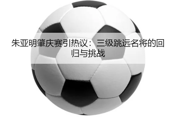 朱亚明肇庆赛引热议：三级跳远名将的回归与挑战